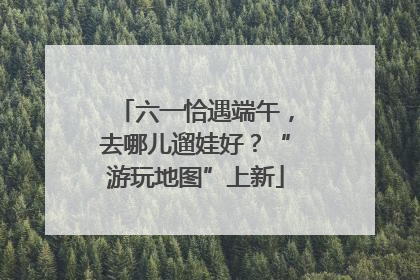 六一恰遇端午，去哪儿遛娃好？“游玩地图”上新